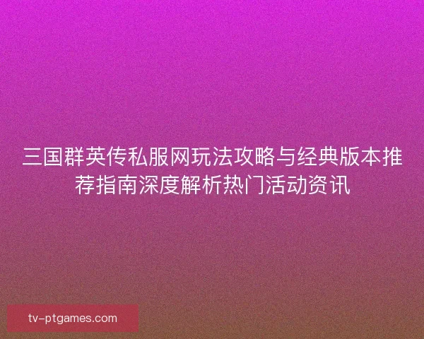 三国群英传私服网玩法攻略与经典版本推荐指南深度解析热门活动资讯