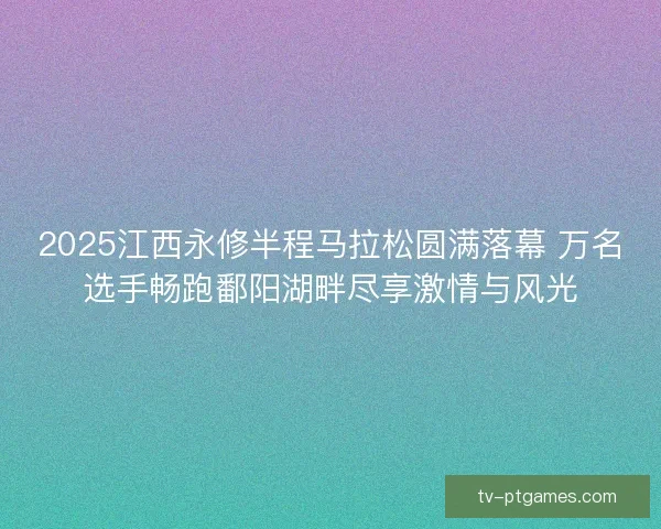 2025江西永修半程马拉松圆满落幕 万名选手畅跑鄱阳湖畔尽享激情与风光